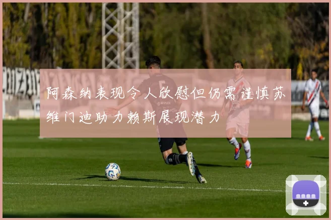 阿森纳表现令人欣慰但仍需谨慎苏维门迪助力赖斯展现潜力