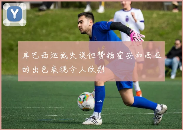 库巴西坦诚失误但赞扬霍安加西亚的出色表现令人欣慰