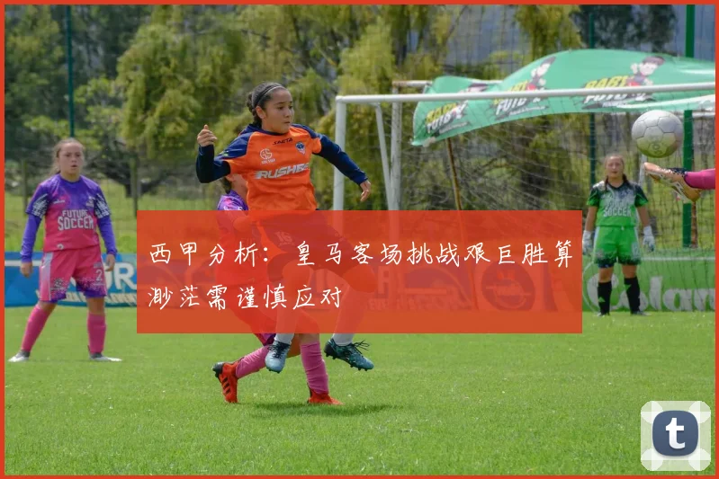 西甲分析：皇马客场挑战艰巨胜算渺茫需谨慎应对