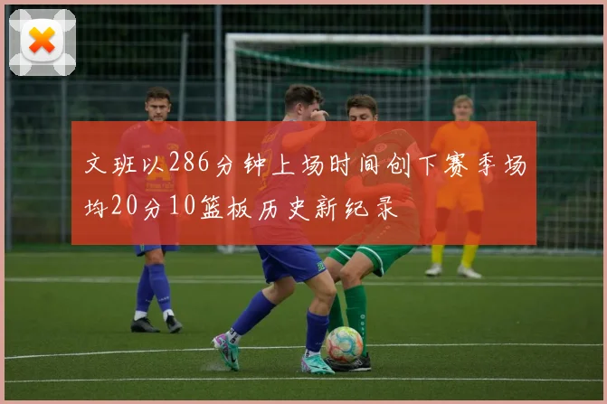 文班以286分钟上场时间创下赛季场均20分10篮板历史新纪录