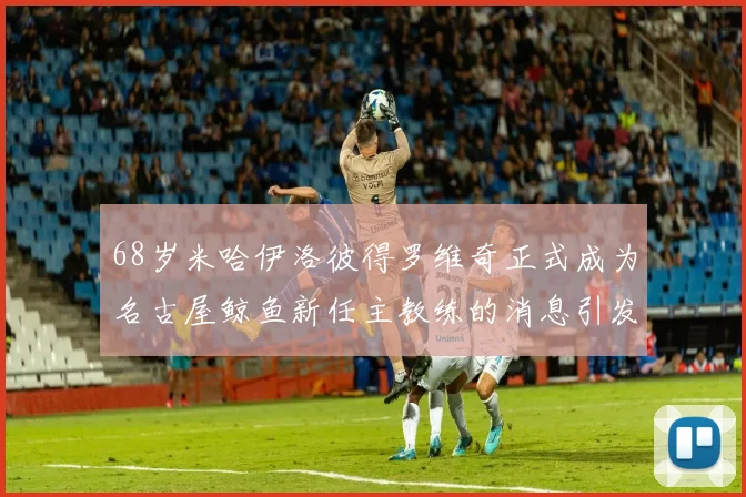 68岁米哈伊洛彼得罗维奇正式成为名古屋鲸鱼新任主教练的消息引发关注