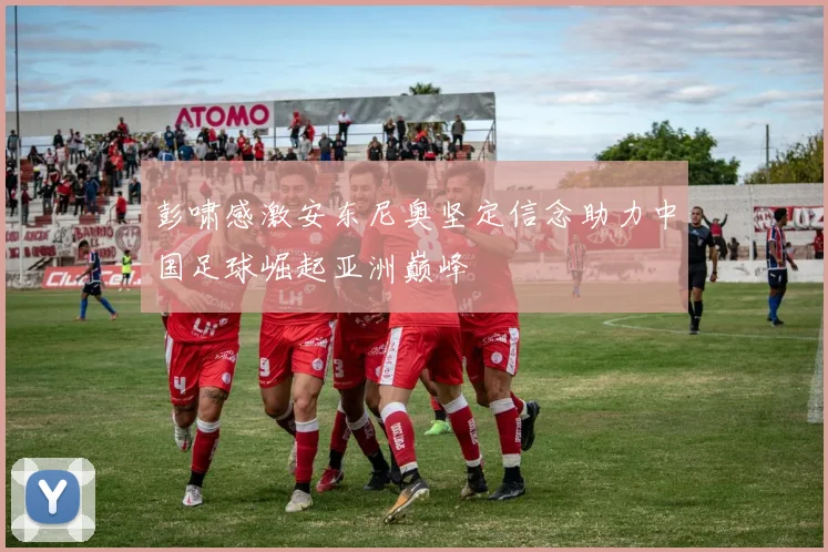 彭啸感激安东尼奥坚定信念助力中国足球崛起亚洲巅峰