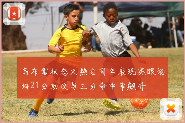 乌布雷状态火热合同年表现亮眼场均21分助攻与三分命中率飙升