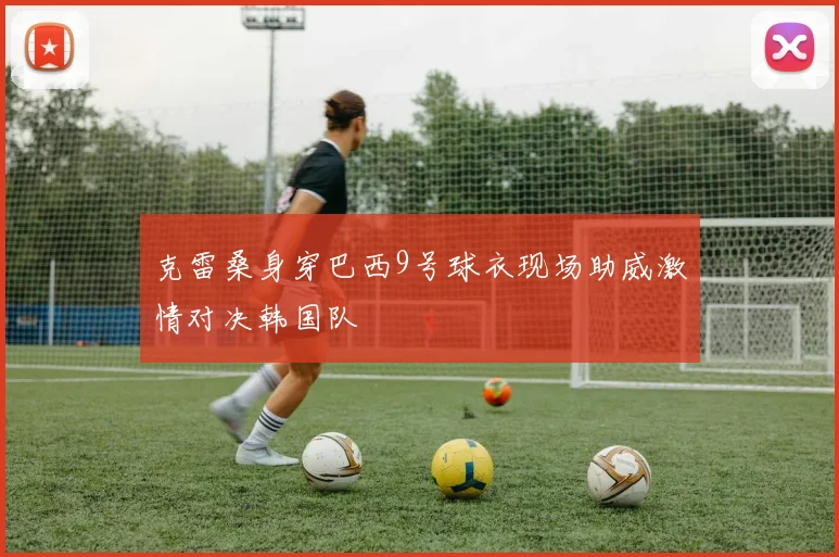 克雷桑身穿巴西9号球衣现场助威激情对决韩国队