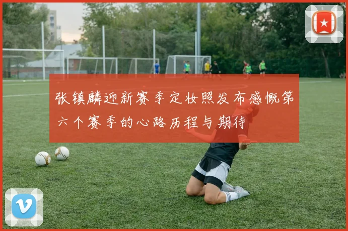 张镇麟迎新赛季定妆照发布感慨第六个赛季的心路历程与期待