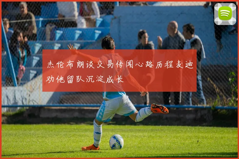 杰伦布朗谈交易传闻心路历程麦迪劝他留队沉淀成长