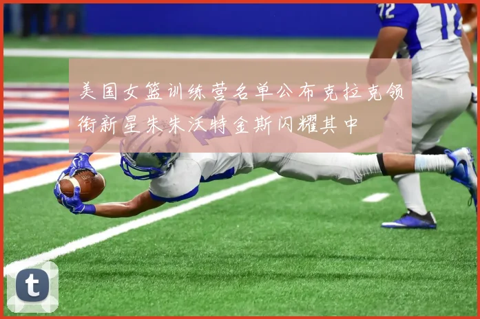 美国女篮训练营名单公布克拉克领衔新星朱朱沃特金斯闪耀其中