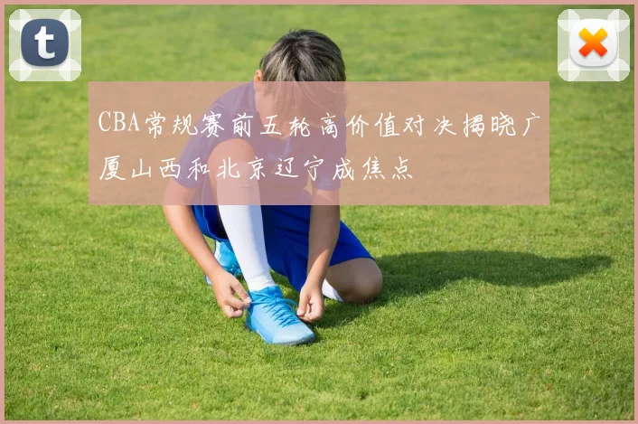 CBA常规赛前五轮高价值对决揭晓广厦山西和北京辽宁成焦点