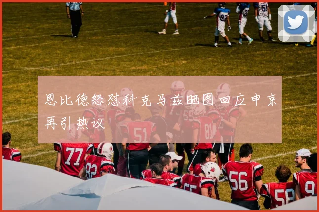 恩比德怒怼科克马兹晒图回应申京再引热议