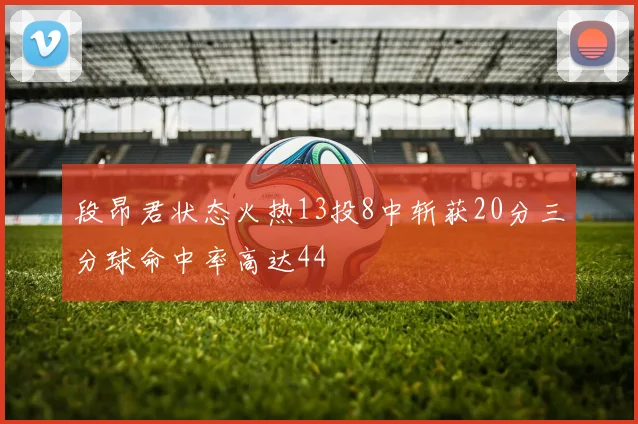 段昂君状态火热13投8中斩获20分三分球命中率高达44