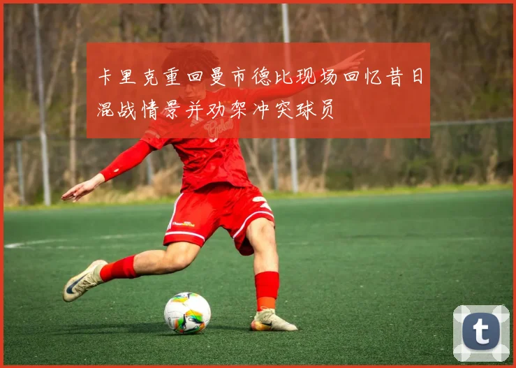 卡里克重回曼市德比现场回忆昔日混战情景并劝架冲突球员