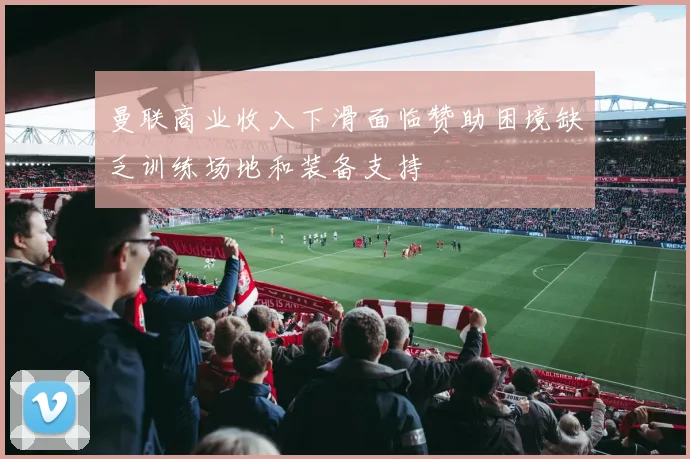 曼联商业收入下滑面临赞助困境缺乏训练场地和装备支持