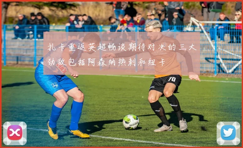 扎卡重返英超畅谈期待对决的三大劲敌包括阿森纳热刺和纽卡