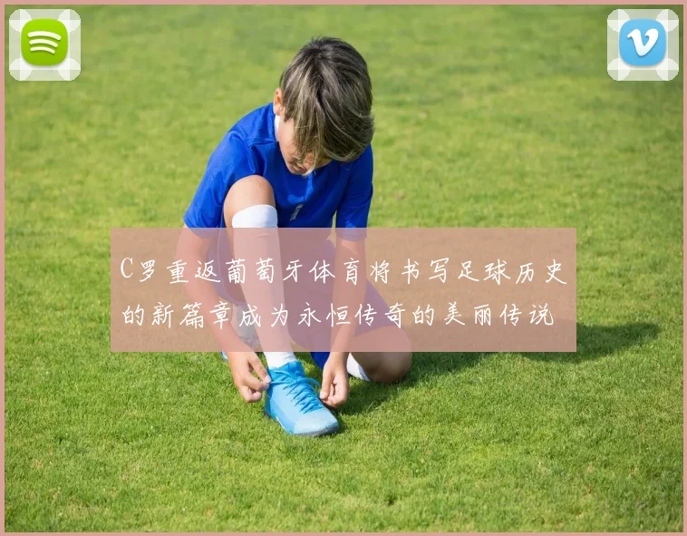C罗重返葡萄牙体育将书写足球历史的新篇章成为永恒传奇的美丽传说