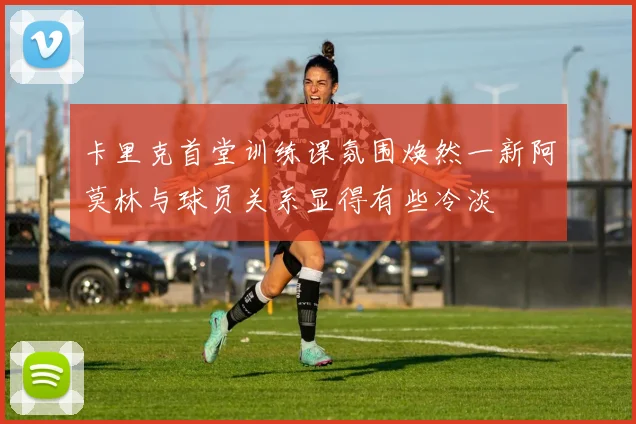 卡里克首堂训练课氛围焕然一新阿莫林与球员关系显得有些冷淡