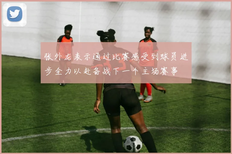 张外龙表示通过比赛感受到球员进步全力以赴备战下一个主场赛事