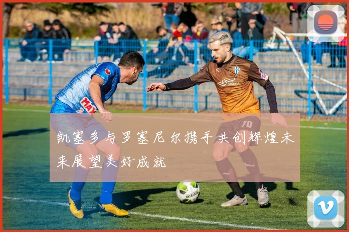 凯塞多与罗塞尼尔携手共创辉煌未来展望美好成就
