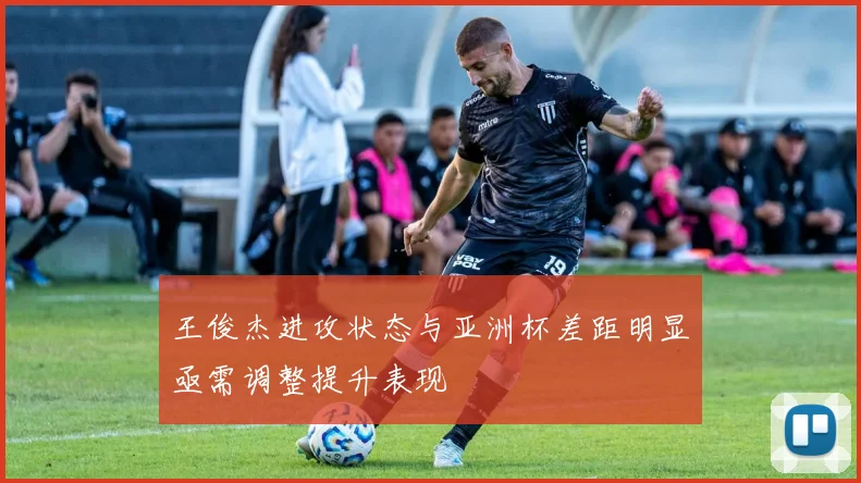 王俊杰进攻状态与亚洲杯差距明显亟需调整提升表现