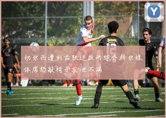 切尔西遭利兹联连扳两球乔科尔媒体席怒敲椅子发泄不满