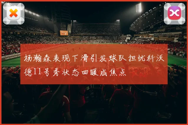 杨瀚森表现下滑引发球队担忧科沃德11号秀状态回暖成焦点