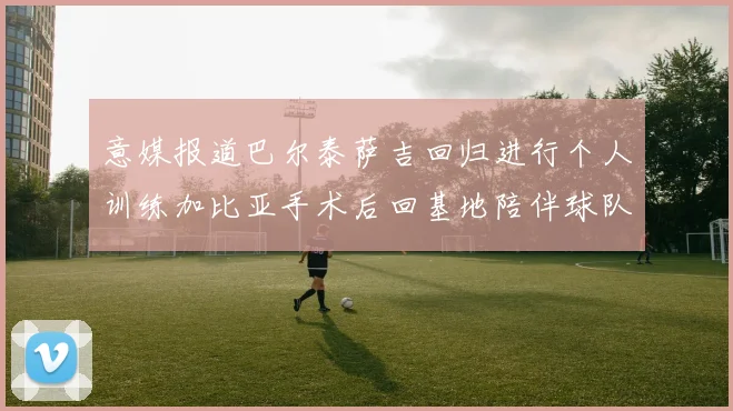 意媒报道巴尔泰萨吉回归进行个人训练加比亚手术后回基地陪伴球队恢复状态