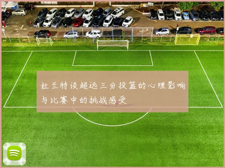 杜兰特谈超远三分投篮的心理影响与比赛中的挑战感受