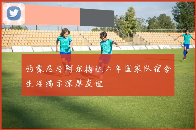 西蒙尼与阿尔梅达六年国家队宿舍生活揭示深厚友谊