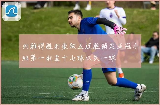 利雅得胜利豪取五连胜锁定亚冠小组第一狂轰十七球仅失一球