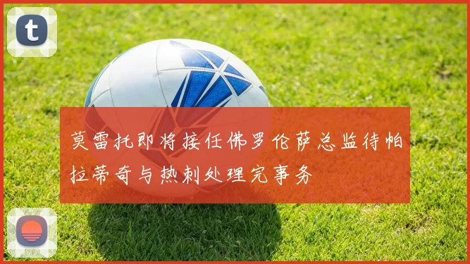 莫雷托即将接任佛罗伦萨总监待帕拉蒂奇与热刺处理完事务