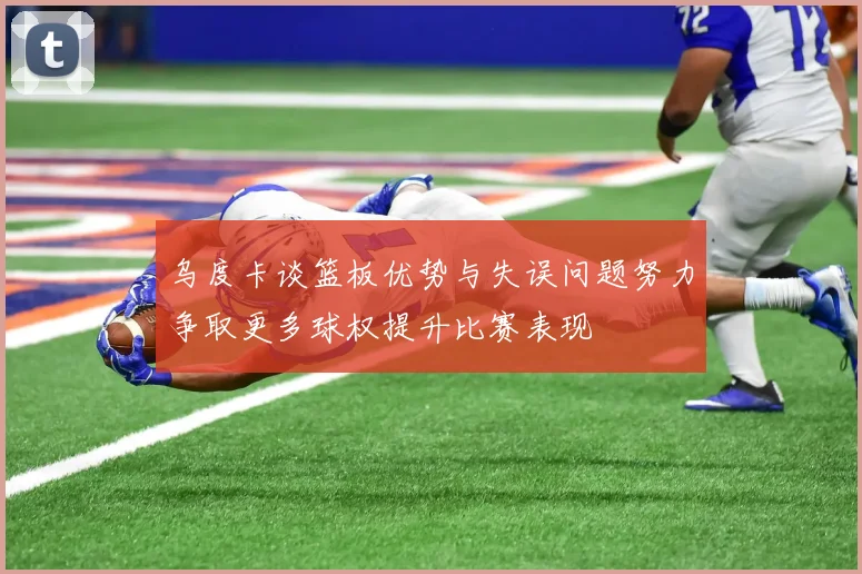 乌度卡谈篮板优势与失误问题努力争取更多球权提升比赛表现