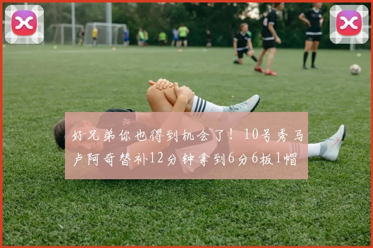 好兄弟你也得到机会了！10号秀马卢阿奇替补12分钟拿到6分6板1帽