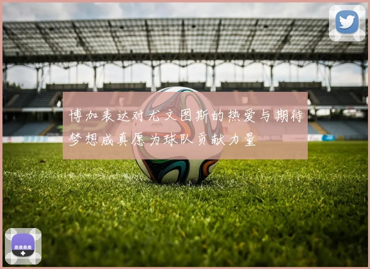 博加表达对尤文图斯的热爱与期待梦想成真愿为球队贡献力量
