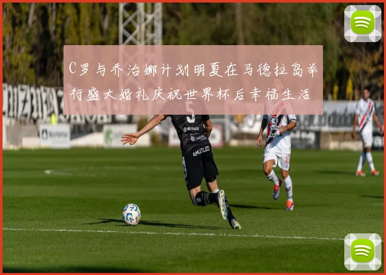 C罗与乔治娜计划明夏在马德拉岛举行盛大婚礼庆祝世界杯后幸福生活