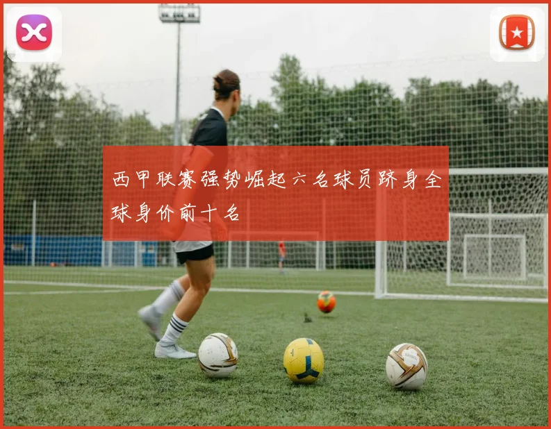 西甲联赛强势崛起六名球员跻身全球身价前十名