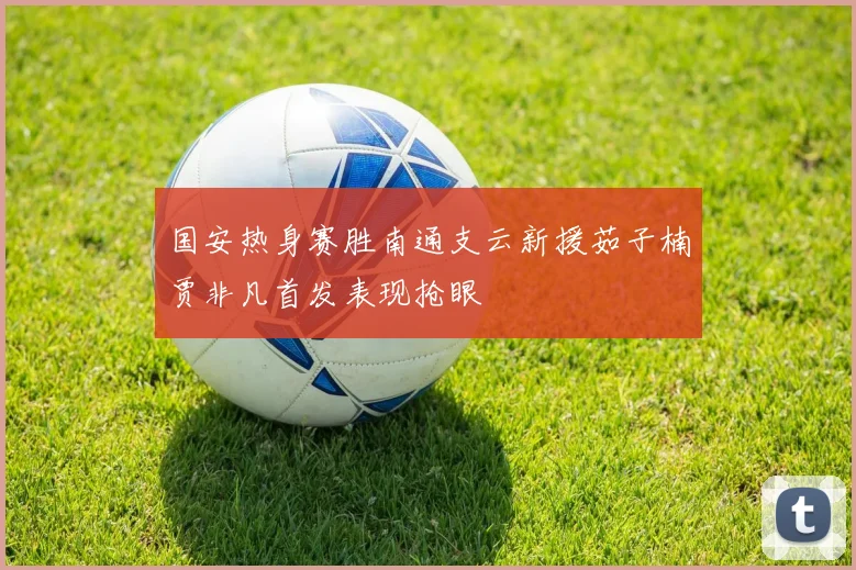 国安热身赛胜南通支云新援茹子楠贾非凡首发表现抢眼