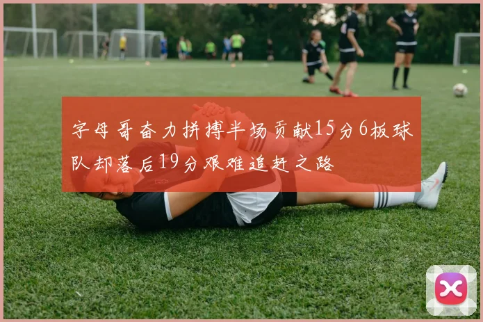 字母哥奋力拼搏半场贡献15分6板球队却落后19分艰难追赶之路