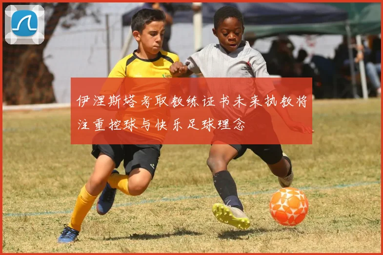 伊涅斯塔考取教练证书未来执教将注重控球与快乐足球理念