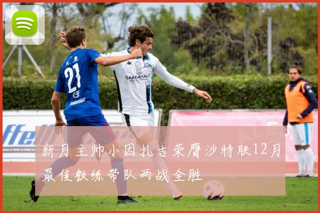 新月主帅小因扎吉荣膺沙特联12月最佳教练带队两战全胜