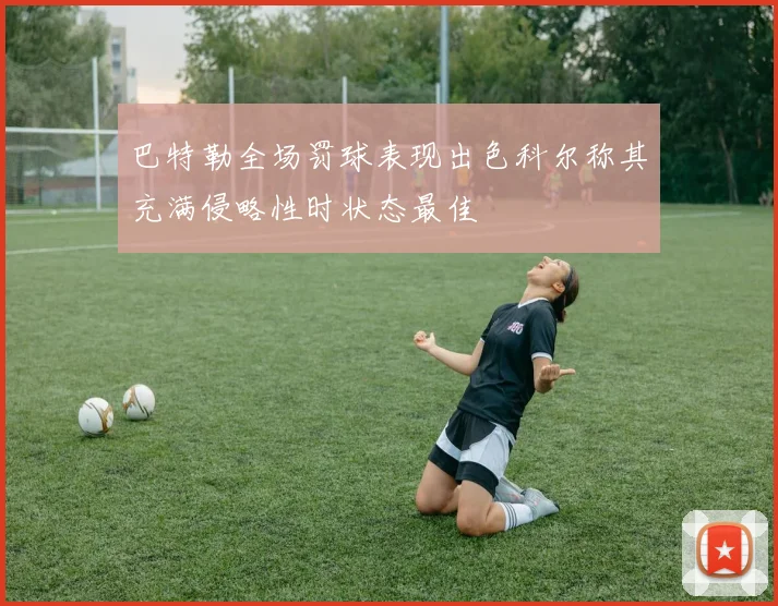 巴特勒全场罚球表现出色科尔称其充满侵略性时状态最佳