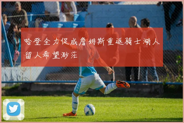 哈登全力促成詹姆斯重返骑士湖人留人希望渺茫