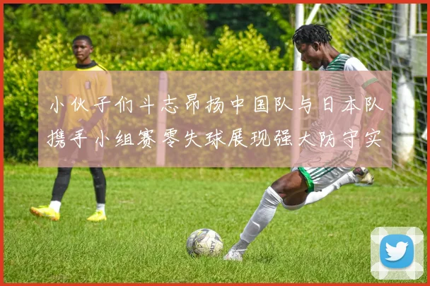 小伙子们斗志昂扬中国队与日本队携手小组赛零失球展现强大防守实力