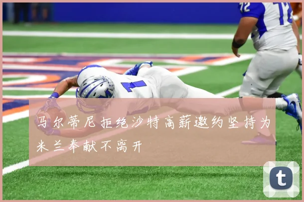 马尔蒂尼拒绝沙特高薪邀约坚持为米兰奉献不离开