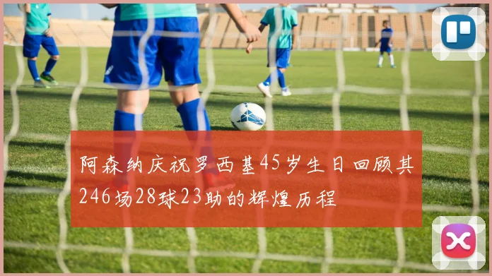 阿森纳庆祝罗西基45岁生日回顾其246场28球23助的辉煌历程